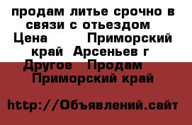 продам литье срочно в связи с отьездом › Цена ­ 12 - Приморский край, Арсеньев г. Другое » Продам   . Приморский край